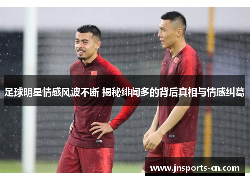 足球明星情感风波不断 揭秘绯闻多的背后真相与情感纠葛