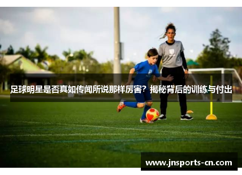足球明星是否真如传闻所说那样厉害？揭秘背后的训练与付出