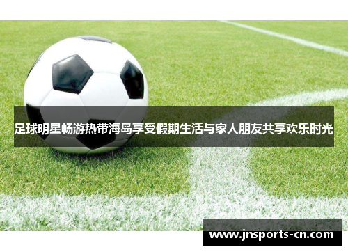 足球明星畅游热带海岛享受假期生活与家人朋友共享欢乐时光