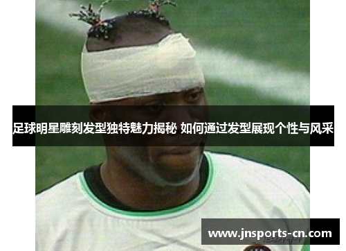足球明星雕刻发型独特魅力揭秘 如何通过发型展现个性与风采