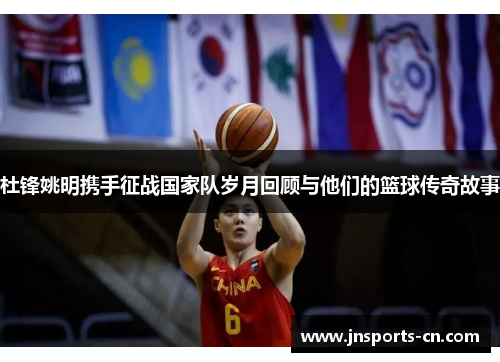杜锋姚明携手征战国家队岁月回顾与他们的篮球传奇故事