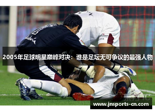 2005年足球明星巅峰对决：谁是足坛无可争议的最强人物