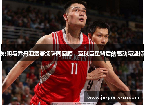 姚明与乔丹泪洒赛场瞬间回顾：篮球巨星背后的感动与坚持