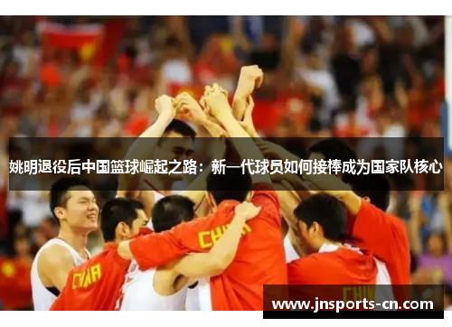 姚明退役后中国篮球崛起之路：新一代球员如何接棒成为国家队核心