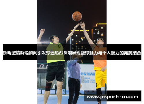 姚明激情解说瞬间引发球迷热烈反响展现篮球魅力与个人魅力的完美结合