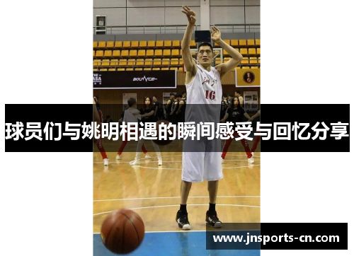 球员们与姚明相遇的瞬间感受与回忆分享