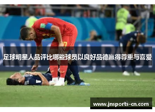 足球明星人品评比哪些球员以良好品德赢得尊重与喜爱