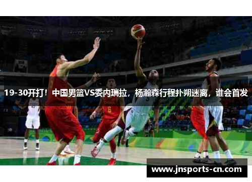 19-30开打！中国男篮VS委内瑞拉，杨瀚森行程扑朔迷离，谁会首发