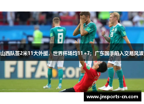 山西队签2米11大外援，世界杯场均11+7；广东国手陷入交易风波