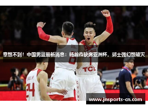 意想不到！中国男篮最新消息：杨瀚森缺席亚洲杯，郭士强幻想破灭