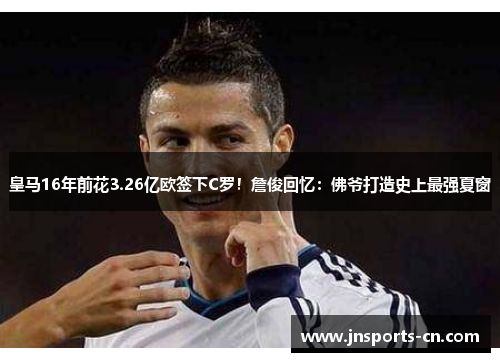 皇马16年前花3.26亿欧签下C罗！詹俊回忆：佛爷打造史上最强夏窗