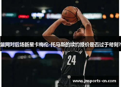 篮网对后场新星卡梅伦-托马斯的续约报价是否过于苛刻？