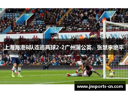 上海海港B队连追两球2-2广州蒲公英，张慧宇绝平